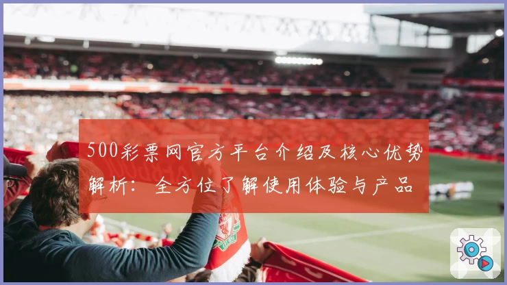 500彩票网官方平台介绍及核心优势解析：全方位了解使用体验与产品定位