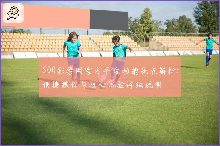 500彩票网官方平台功能亮点解析：便捷操作与核心体验详细说明
