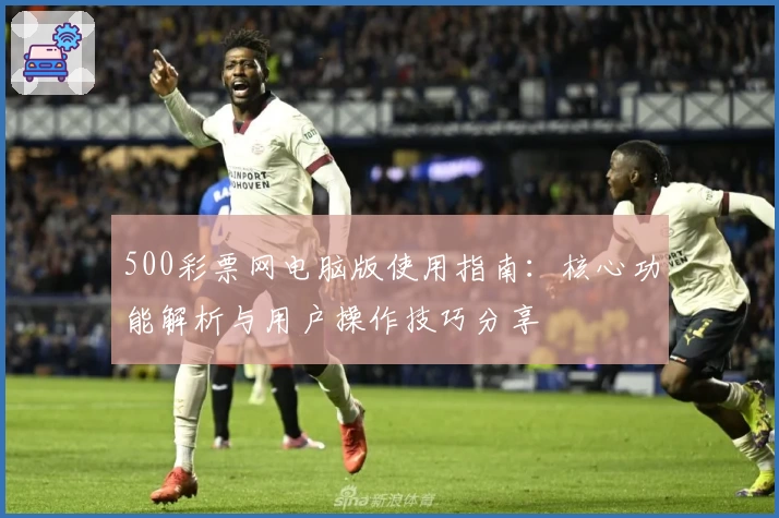 500彩票网电脑版使用指南：核心功能解析与用户操作技巧分享