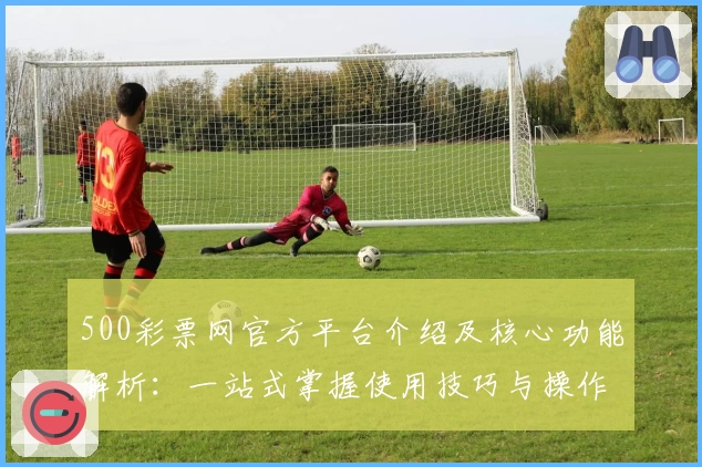 500彩票网官方平台介绍及核心功能解析：一站式掌握使用技巧与操作方法