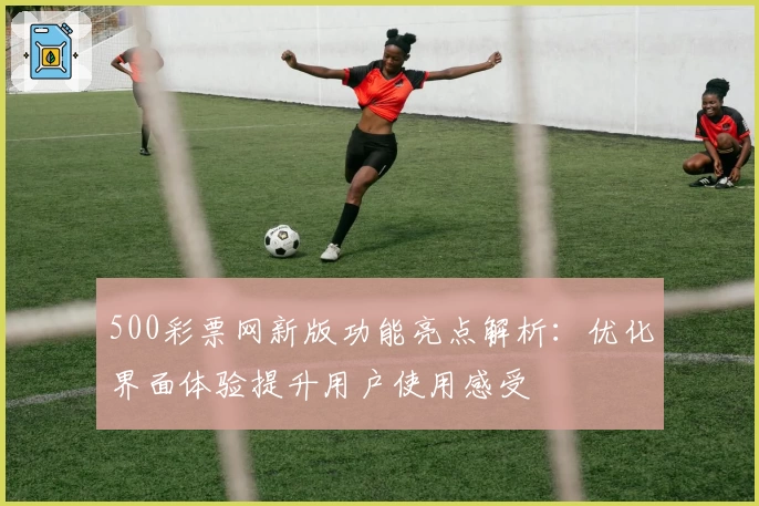 500彩票网新版功能亮点解析：优化界面体验提升用户使用感受