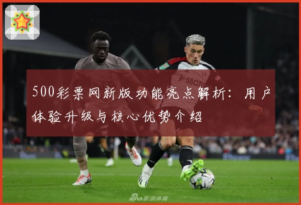 500彩票网新版功能亮点解析：用户体验升级与核心优势介绍