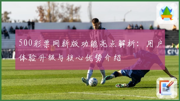 500彩票网新版功能亮点解析：用户体验升级与核心优势介绍